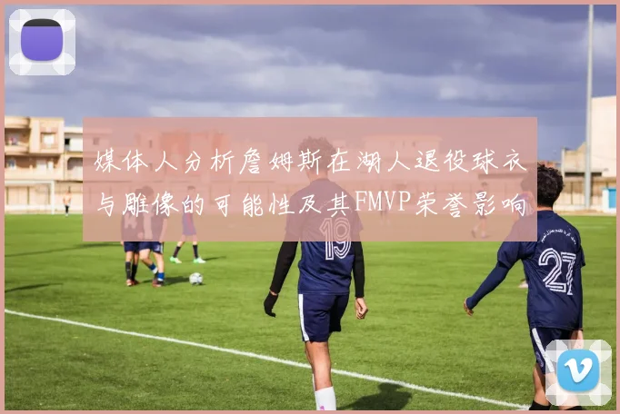 媒体人分析詹姆斯在湖人退役球衣与雕像的可能性及其FMVP荣誉影响