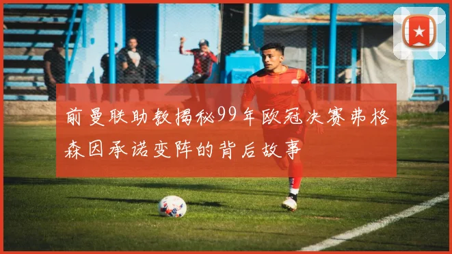 前曼联助教揭秘99年欧冠决赛弗格森因承诺变阵的背后故事