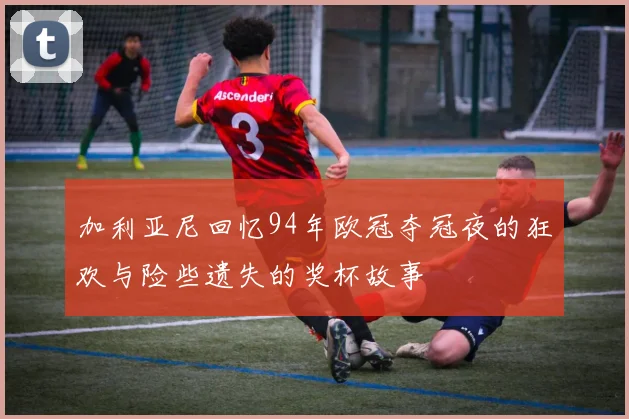 加利亚尼回忆94年欧冠夺冠夜的狂欢与险些遗失的奖杯故事