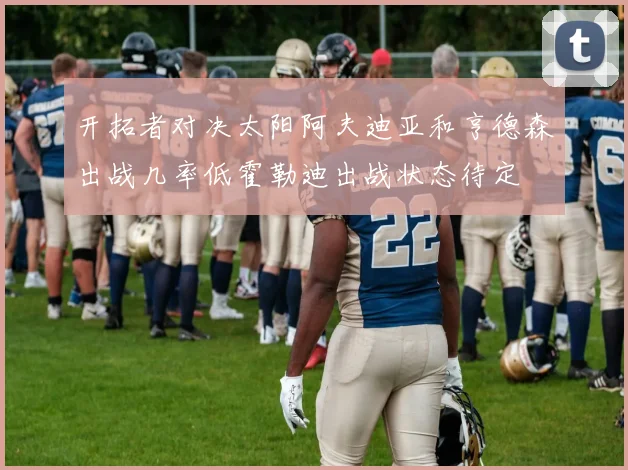 开拓者对决太阳阿夫迪亚和亨德森出战几率低霍勒迪出战状态待定