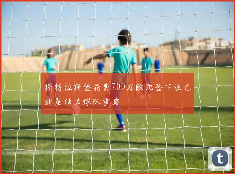 斯特拉斯堡花费700万欧元签下法乙新星助力球队重建
