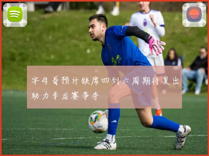 字母哥预计缺席四到六周期待复出助力季后赛争夺