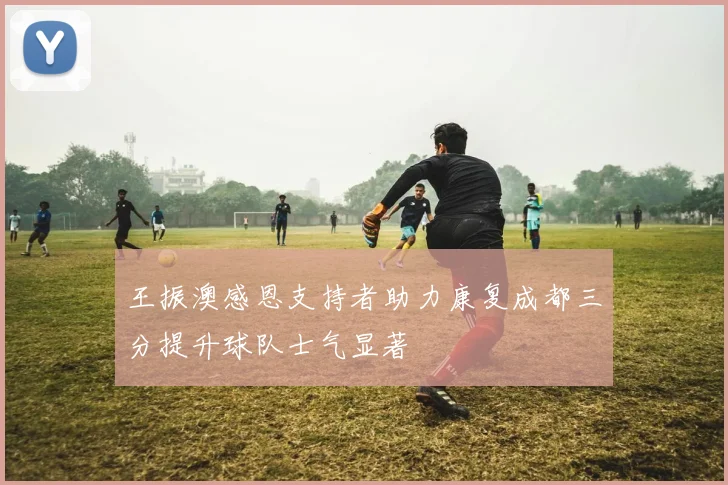 王振澳感恩支持者助力康复成都三分提升球队士气显著