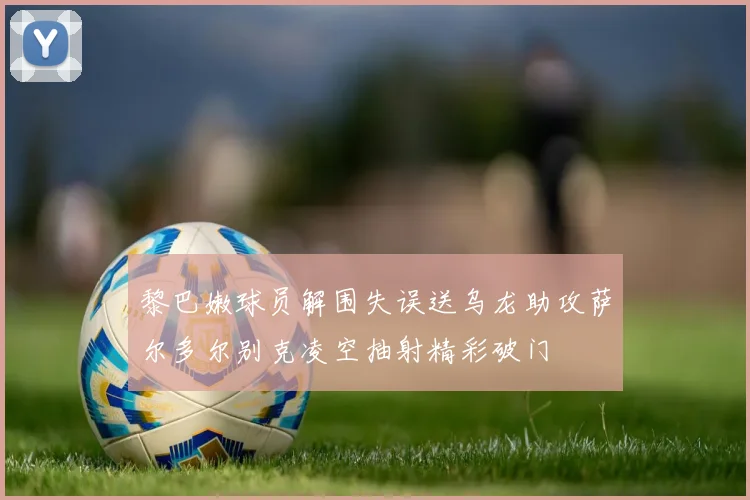 黎巴嫩球员解围失误送乌龙助攻萨尔多尔别克凌空抽射精彩破门