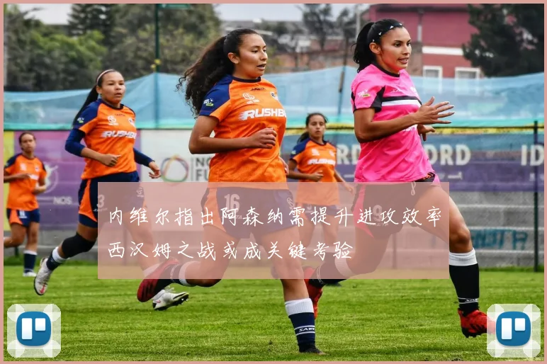 内维尔指出阿森纳需提升进攻效率西汉姆之战或成关键考验