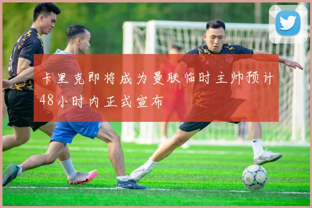 卡里克即将成为曼联临时主帅预计48小时内正式宣布