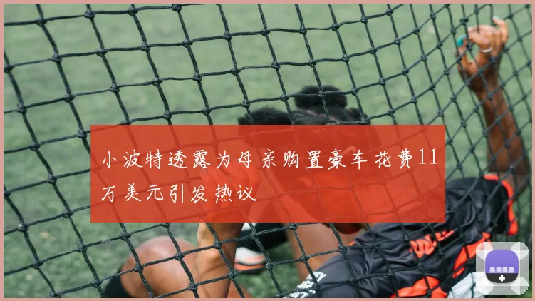 小波特透露为母亲购置豪车花费11万美元引发热议