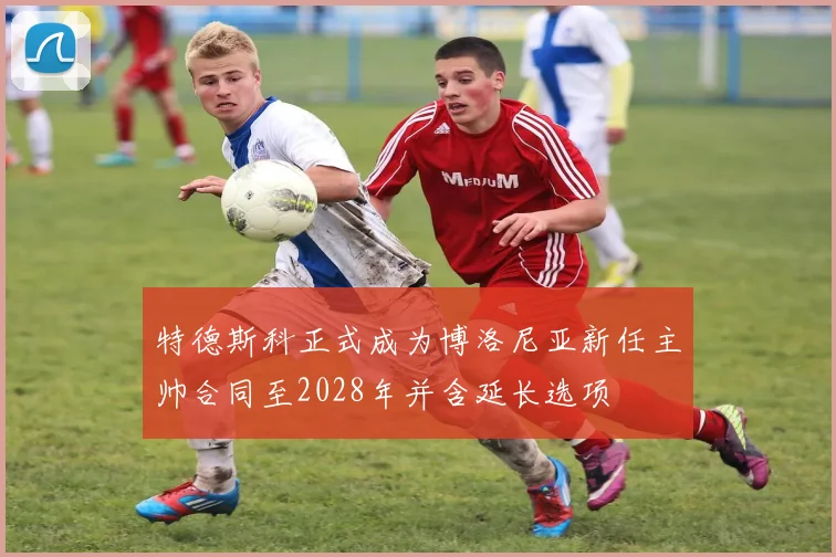 特德斯科正式成为博洛尼亚新任主帅合同至2028年并含延长选项