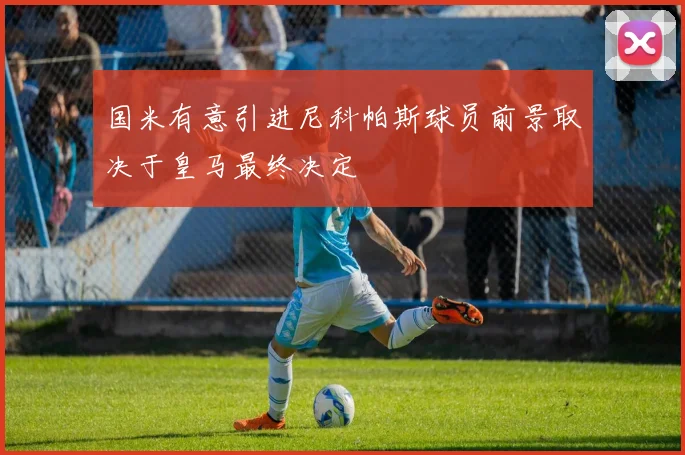 国米有意引进尼科帕斯球员前景取决于皇马最终决定