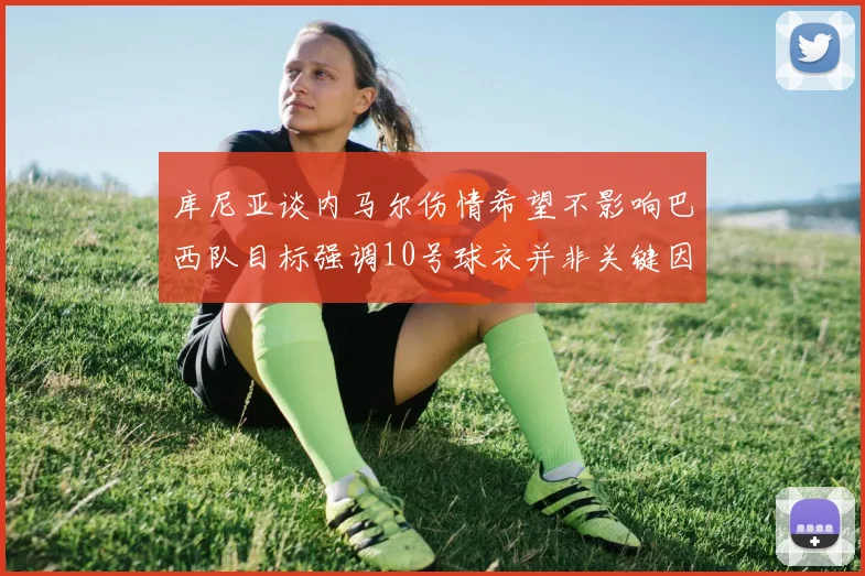 库尼亚谈内马尔伤情希望不影响巴西队目标强调10号球衣并非关键因素