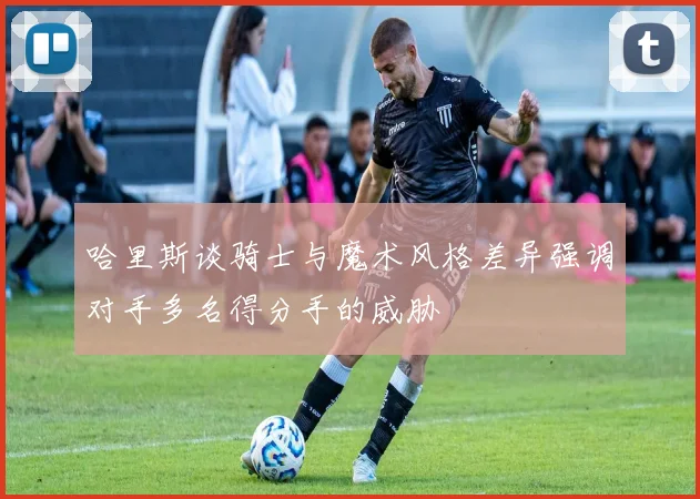 哈里斯谈骑士与魔术风格差异强调对手多名得分手的威胁