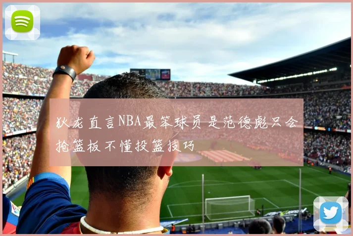 狄龙直言NBA最笨球员是范德彪只会抢篮板不懂投篮技巧