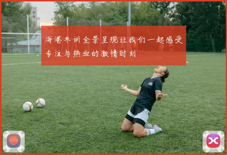 海港冬训全景呈现让我们一起感受专注与热血的激情时刻
