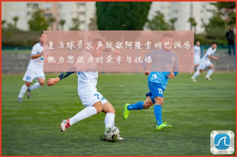 皇马球员发声致敬阿隆索姆巴佩感慨为您效力的荣幸与祝福
