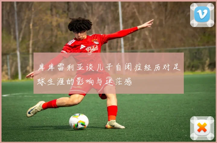 库库雷利亚谈儿子自闭症经历对足球生涯的影响与迷茫感